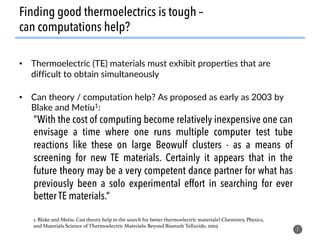 Finding good thermoelectrics is tough –
can computations help?
•  Thermoelectric (TE) materials must exhibit properties that are
difficult to obtain simultaneously
•  Can theory / computation help? As proposed as early as 2003 by
Blake and Metiu1:
7
“With the cost of computing become relatively inexpensive one can
envisage a time where one runs multiple computer test tube
reactions like these on large Beowulf clusters - as a means of
screening for new TE materials. Certainly it appears that in the
future theory may be a very competent dance partner for what has
previously been a solo experimental effort in searching for ever
better TE materials.”
1. Blake and Metiu. Can theory help in the search for better thermoelectric materials? Chemistry, Physics,
and Materials Science of Thermoelectric Materials: Beyond Bismuth Telluride, 2003 !
 