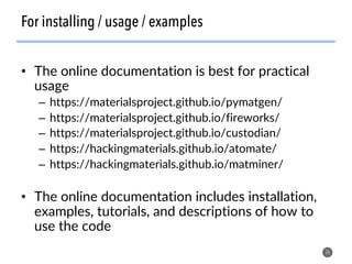 For installing / usage / examples
•  The online documentation is best for practical
usage
–  https://materialsproject.github.io/pymatgen/
–  https://materialsproject.github.io/fireworks/
–  https://materialsproject.github.io/custodian/
–  https://hackingmaterials.github.io/atomate/
–  https://hackingmaterials.github.io/matminer/
•  The online documentation includes installation,
examples, tutorials, and descriptions of how to
use the code
76
 