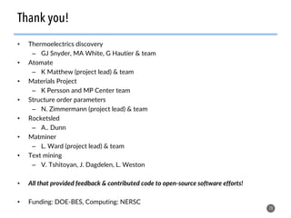 •  Thermoelectrics discovery
–  GJ Snyder, MA White, G Hautier & team
•  Atomate
–  K Matthew (project lead) & team
•  Materials Project
–  K Persson and MP Center team
•  Structure order parameters
–  N. Zimmermann (project lead) & team
•  Rocketsled
–  A.. Dunn
•  Matminer
–  L. Ward (project lead) & team
•  Text mining
–  V. Tshitoyan, J. Dagdelen, L. Weston
•  All that provided feedback & contributed code to open-source software efforts!
•  Funding: DOE-BES, Computing: NERSC
78
Thank you!
 