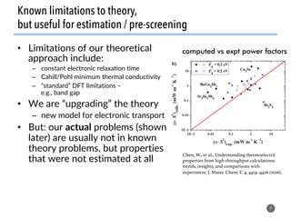 Known limitations to theory,
but useful for estimation / pre-screening
•  Limitations of our theoretical
approach include:
–  constant electronic relaxation time
–  Cahill/Pohl minimum thermal conductivity
–  “standard” DFT limitations –
e.g., band gap
•  We are “upgrading” the theory
–  new model for electronic transport
•  But: our actual problems (shown
later) are usually not in known
theory problems, but properties
that were not estimated at all
9
Chen, W., et al., Understanding thermoelectric
properties from high-throughput calculations:
trends, insights, and comparisons with
experiment. J. Mater. Chem. C 4, 4414–4426 (2016).!
computed vs expt power factors
 