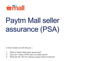 Paytm Mall seller
assurance (PSA)
In this module we will discuss :-
1. What is Paytm Mall seller assurance?
2. How can I raise a PSA claim on seller panel?
3. What are the TAT for raising a query ticket of returns?
 