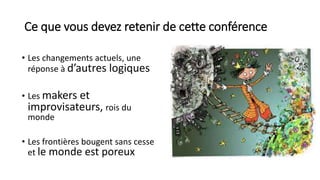Ce que vous devez retenir de cette conférence
• Les changements actuels, une
réponse à d’autres logiques
• Les makers et
improvisateurs, rois du
monde
• Les frontières bougent sans cesse
et le monde est poreux
 