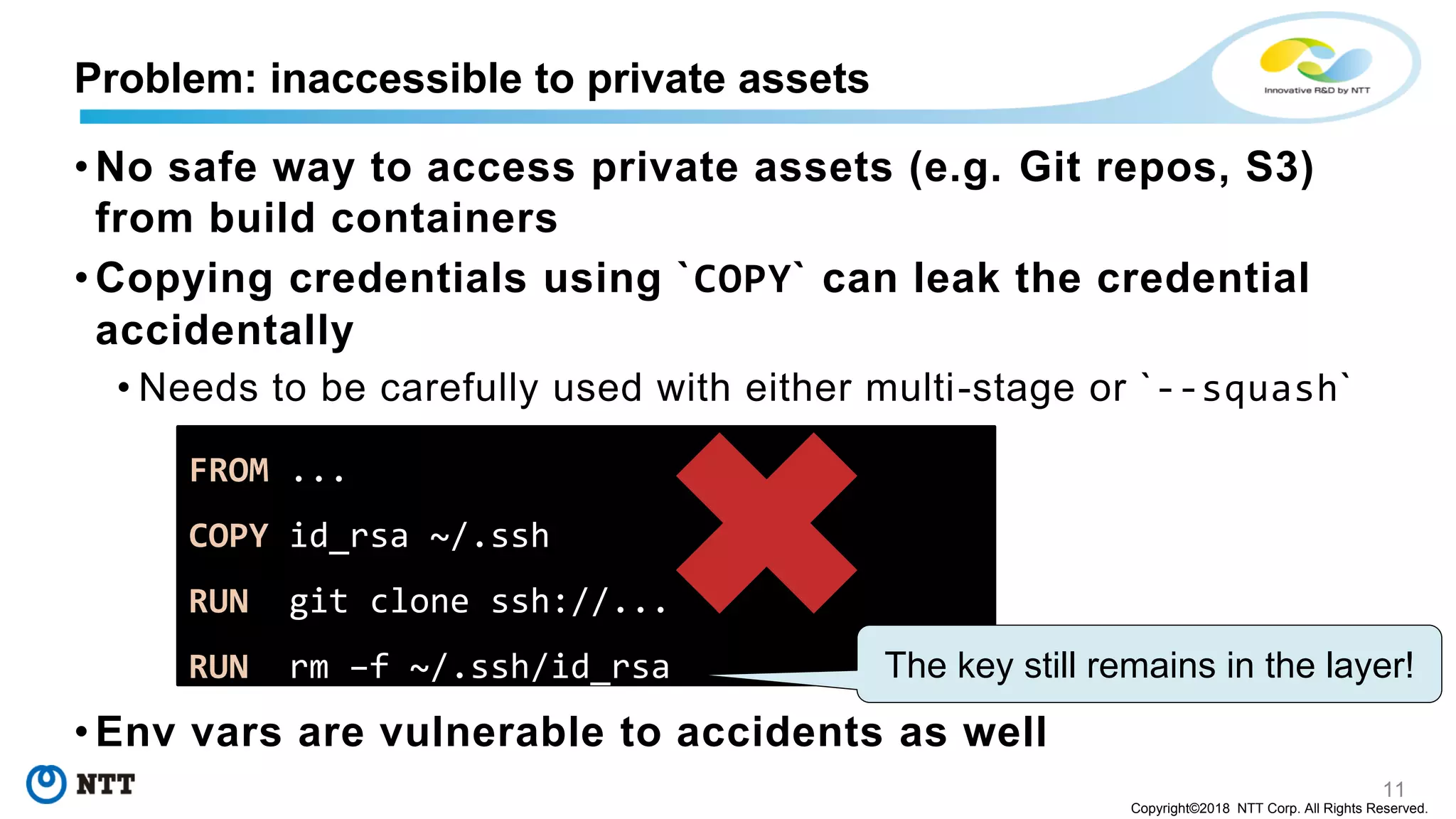 11
Copyright©2018 NTT Corp. All Rights Reserved.
• No safe way to access private assets (e.g. Git repos, S3)
from build containers
• Copying credentials using `COPY` can leak the credential
accidentally
• Needs to be carefully used with either multi-stage or `--squash`
• Env vars are vulnerable to accidents as well
Problem: inaccessible to private assets
FROM ...
COPY id_rsa ~/.ssh
RUN git clone ssh://...
RUN rm –f ~/.ssh/id_rsa The key still remains in the layer!
 