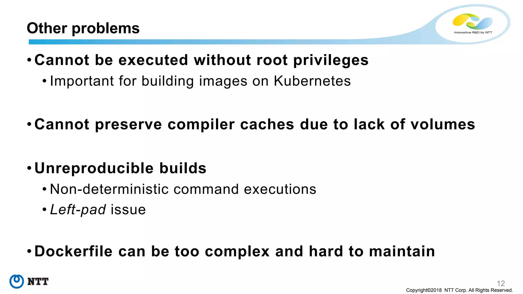 12
Copyright©2018 NTT Corp. All Rights Reserved.
• Cannot be executed without root privileges
• Important for building images on Kubernetes
• Cannot preserve compiler caches due to lack of volumes
• Unreproducible builds
• Non-deterministic command executions
• Left-pad issue
• Dockerfile can be too complex and hard to maintain
Other problems
 
