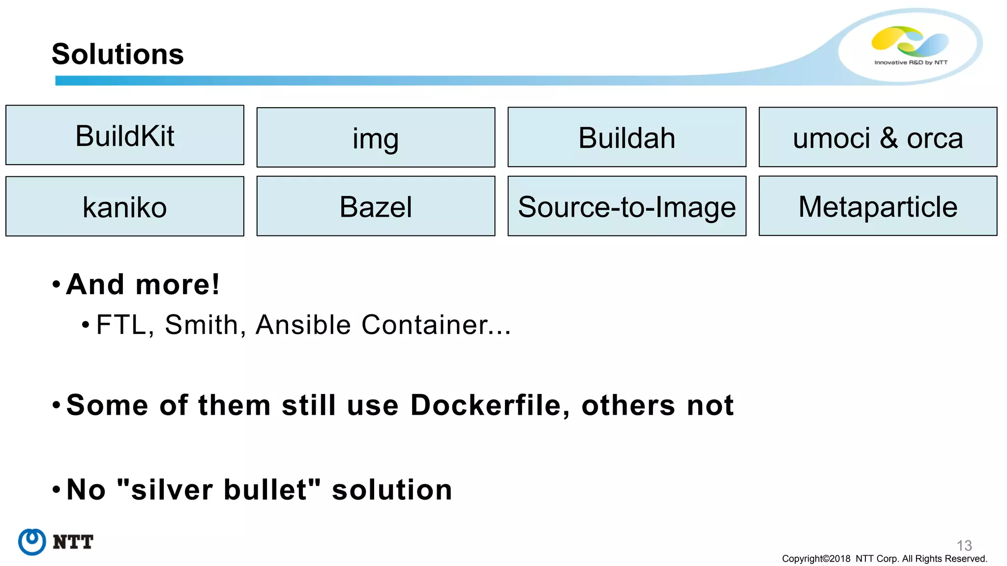 13
Copyright©2018 NTT Corp. All Rights Reserved.
• And more!
• FTL, Smith, Ansible Container...
• Some of them still use Dockerfile, others not
• No "silver bullet" solution
Solutions
BuildKit img
Bazelkaniko
Buildah
Source-to-Image Metaparticle
umoci & orca
 