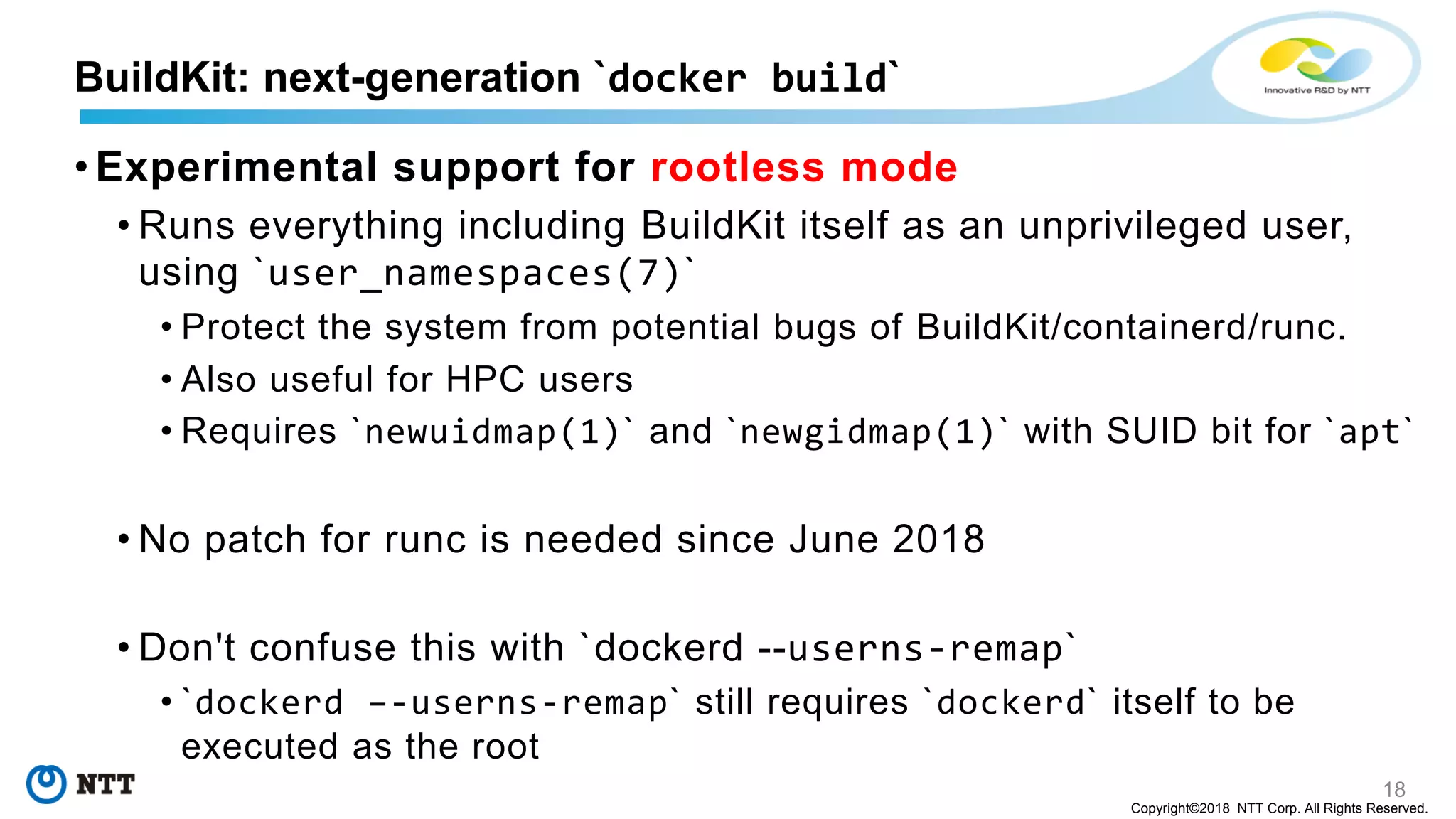 18
Copyright©2018 NTT Corp. All Rights Reserved.
• Experimental support for rootless mode
• Runs everything including BuildKit itself as an unprivileged user,
using `user_namespaces(7)`
• Protect the system from potential bugs of BuildKit/containerd/runc.
• Also useful for HPC users
• Requires `newuidmap(1)` and `newgidmap(1)` with SUID bit for `apt`
• No patch for runc is needed since June 2018
• Don't confuse this with `dockerd --userns-remap`
• `dockerd –-userns-remap` still requires `dockerd` itself to be
executed as the root
BuildKit: next-generation `docker build`
 