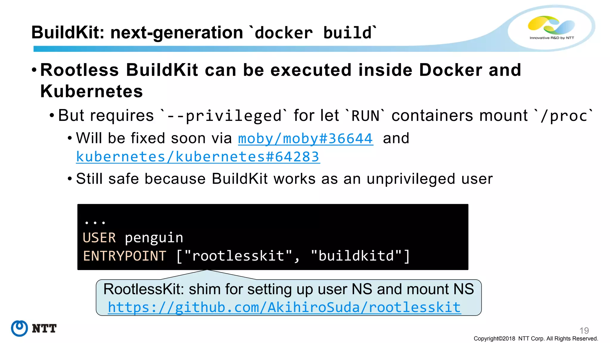 19
Copyright©2018 NTT Corp. All Rights Reserved.
• Rootless BuildKit can be executed inside Docker and
Kubernetes
• But requires `--privileged` for let `RUN` containers mount `/proc`
• Will be fixed soon via moby/moby#36644 and
kubernetes/kubernetes#64283
• Still safe because BuildKit works as an unprivileged user
BuildKit: next-generation `docker build`
...
USER penguin
ENTRYPOINT ["rootlesskit", "buildkitd"]
RootlessKit: shim for setting up user NS and mount NS
https://github.com/AkihiroSuda/rootlesskit
 