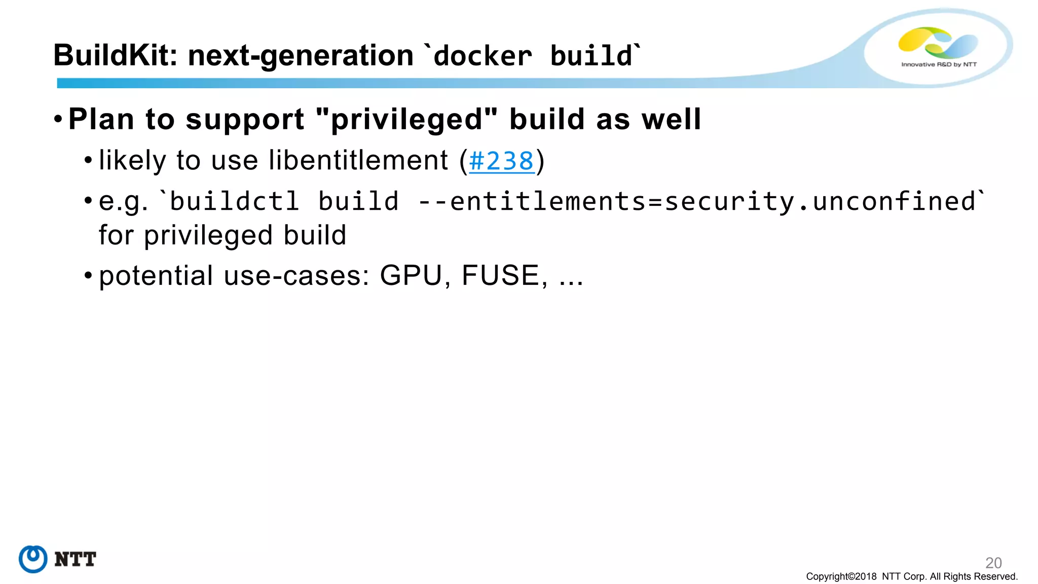 20
Copyright©2018 NTT Corp. All Rights Reserved.
• Plan to support "privileged" build as well
• likely to use libentitlement (#238)
• e.g. `buildctl build --entitlements=security.unconfined`
for privileged build
• potential use-cases: GPU, FUSE, ...
BuildKit: next-generation `docker build`
 