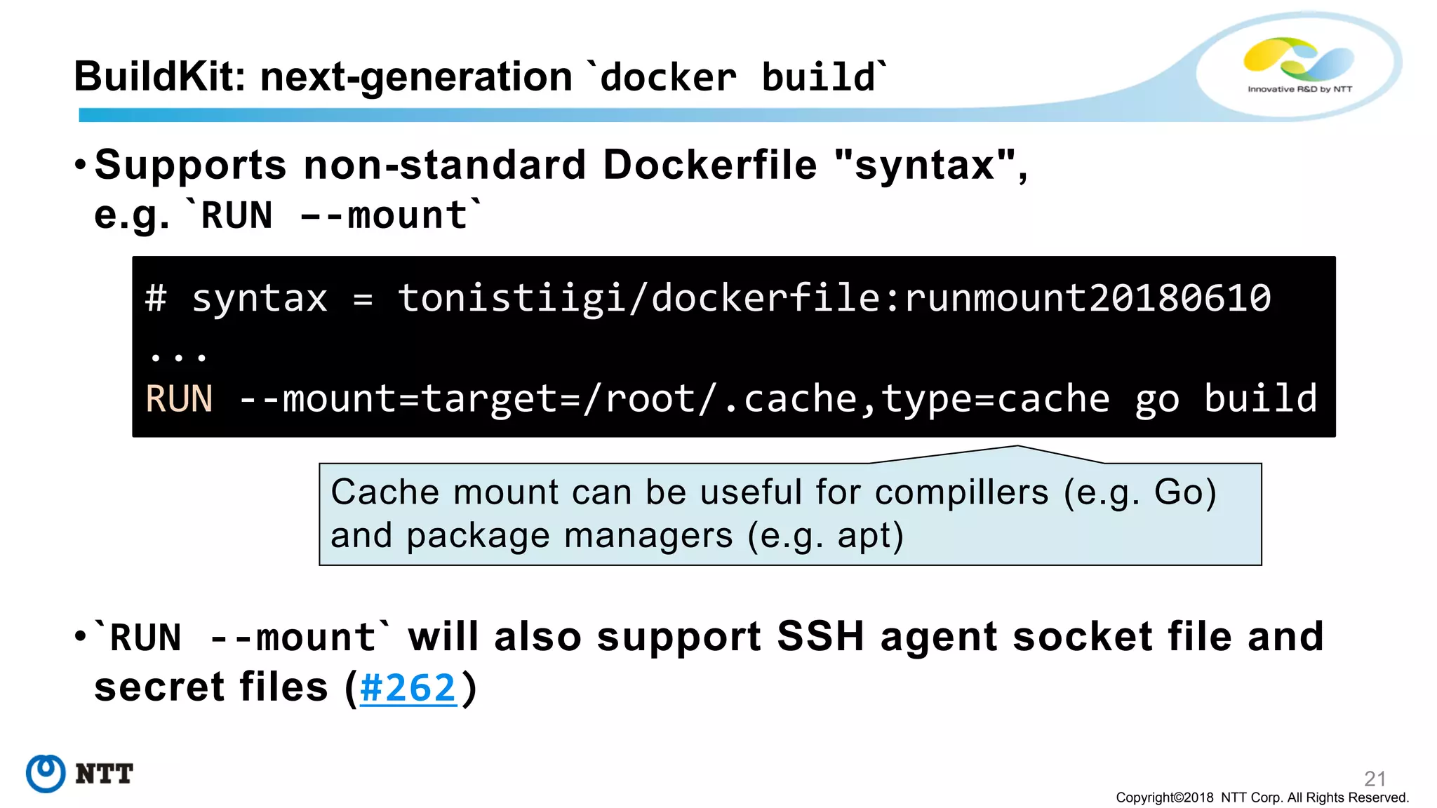 21
Copyright©2018 NTT Corp. All Rights Reserved.
• Supports non-standard Dockerfile "syntax",
e.g. `RUN –-mount`
• `RUN --mount` will also support SSH agent socket file and
secret files (#262)
BuildKit: next-generation `docker build`
# syntax = tonistiigi/dockerfile:runmount20180610
...
RUN --mount=target=/root/.cache,type=cache go build
Cache mount can be useful for compillers (e.g. Go)
and package managers (e.g. apt)
 