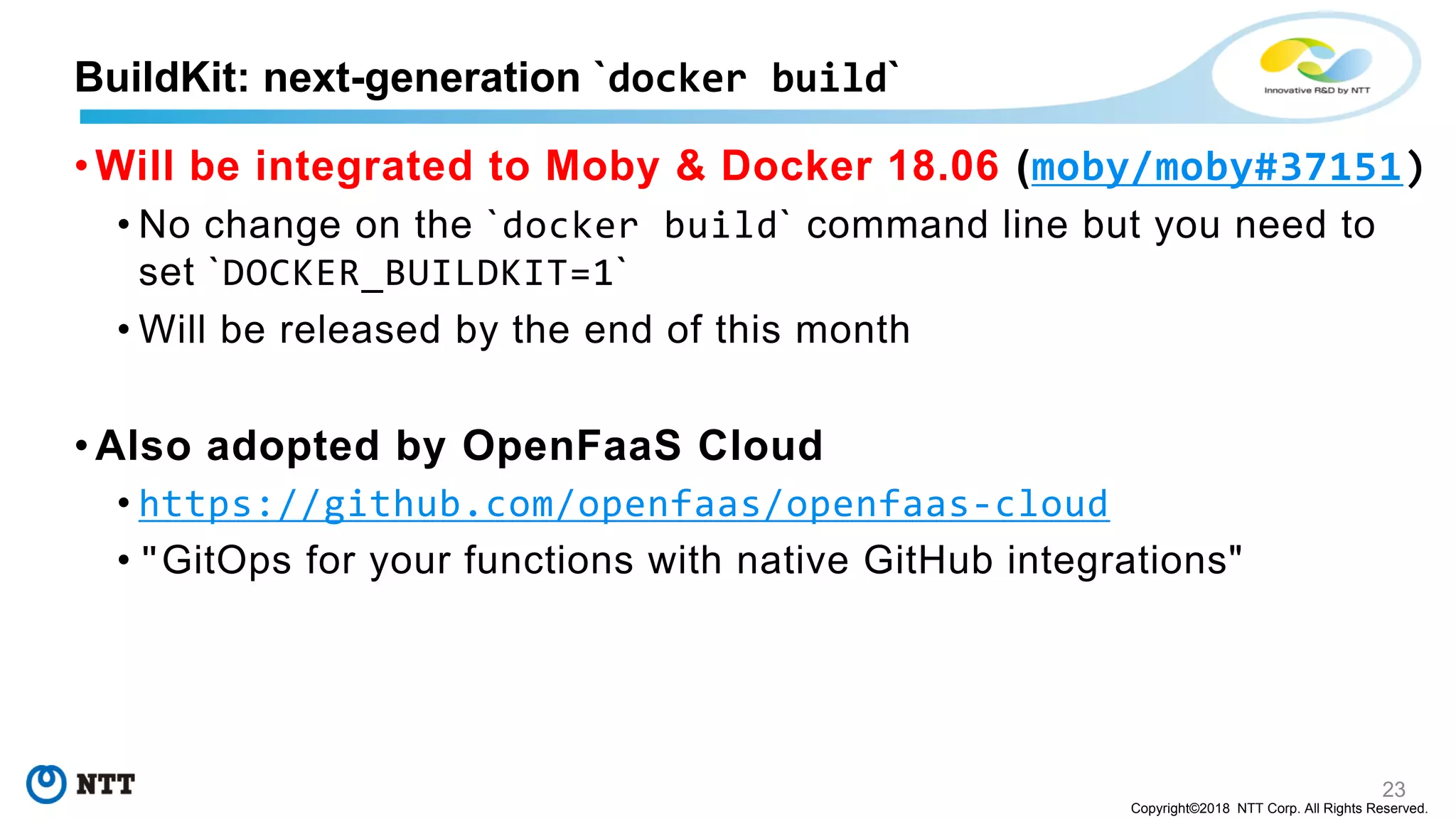 23
Copyright©2018 NTT Corp. All Rights Reserved.
• Will be integrated to Moby & Docker 18.06 (moby/moby#37151)
• No change on the `docker build` command line but you need to
set `DOCKER_BUILDKIT=1`
• Will be released by the end of this month
• Also adopted by OpenFaaS Cloud
• https://github.com/openfaas/openfaas-cloud
• "GitOps for your functions with native GitHub integrations"
BuildKit: next-generation `docker build`
 