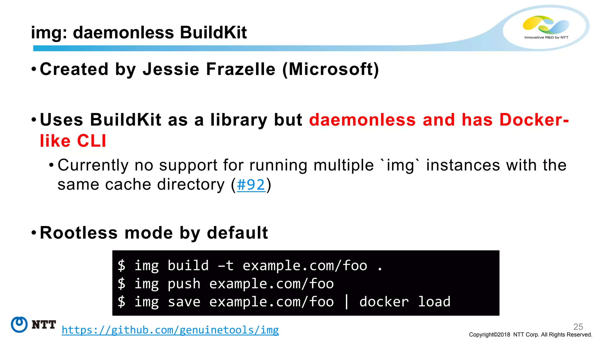 25
Copyright©2018 NTT Corp. All Rights Reserved.
• Created by Jessie Frazelle (Microsoft)
• Uses BuildKit as a library but daemonless and has Docker-
like CLI
• Currently no support for running multiple `img` instances with the
same cache directory (#92)
• Rootless mode by default
img: daemonless BuildKit
$ img build –t example.com/foo .
$ img push example.com/foo
$ img save example.com/foo | docker load
https://github.com/genuinetools/img
 