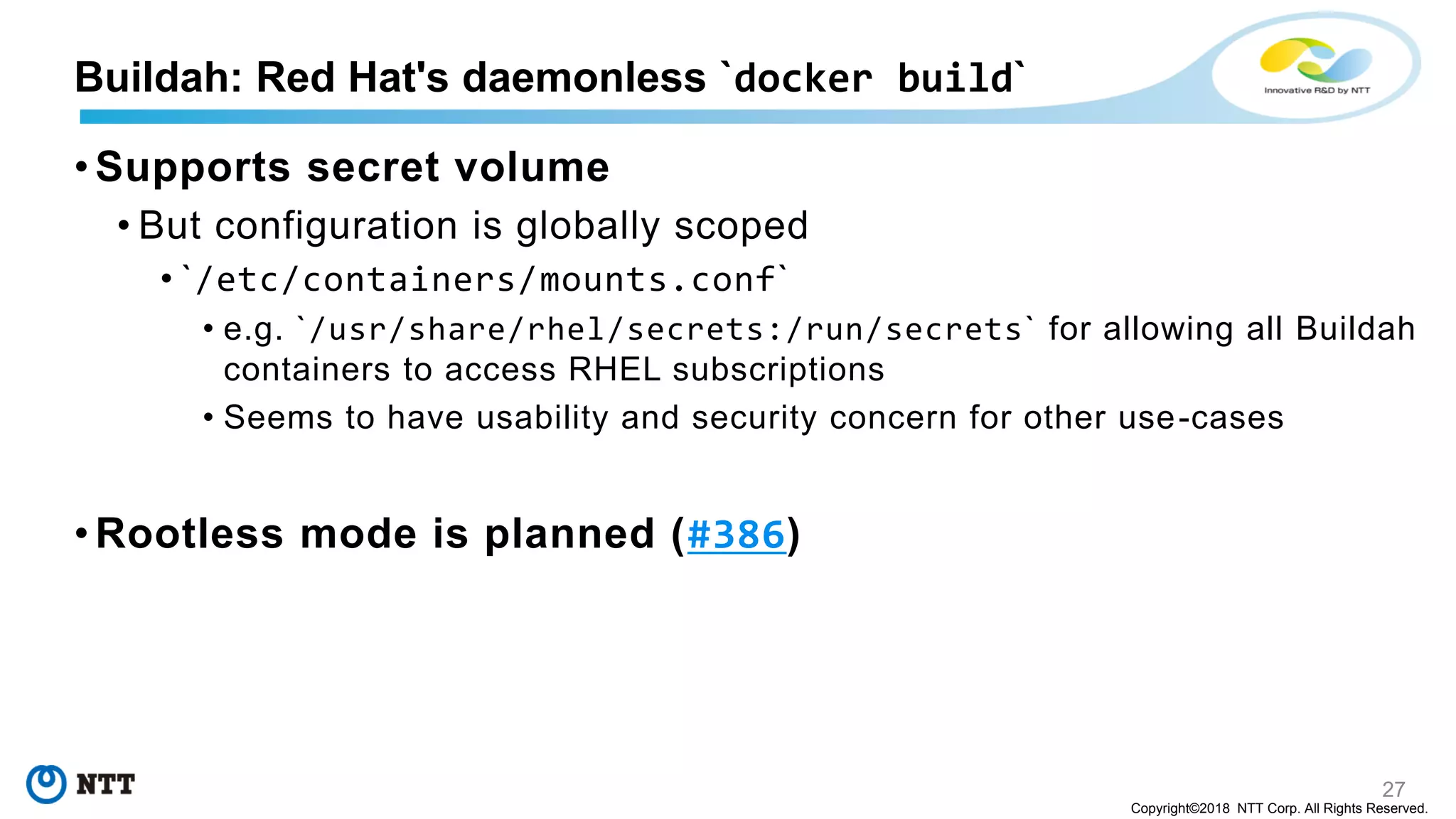 27
Copyright©2018 NTT Corp. All Rights Reserved.
• Supports secret volume
• But configuration is globally scoped
• `/etc/containers/mounts.conf`
• e.g. `/usr/share/rhel/secrets:/run/secrets` for allowing all Buildah
containers to access RHEL subscriptions
• Seems to have usability and security concern for other use-cases
• Rootless mode is planned (#386)
Buildah: Red Hat's daemonless `docker build`
 
