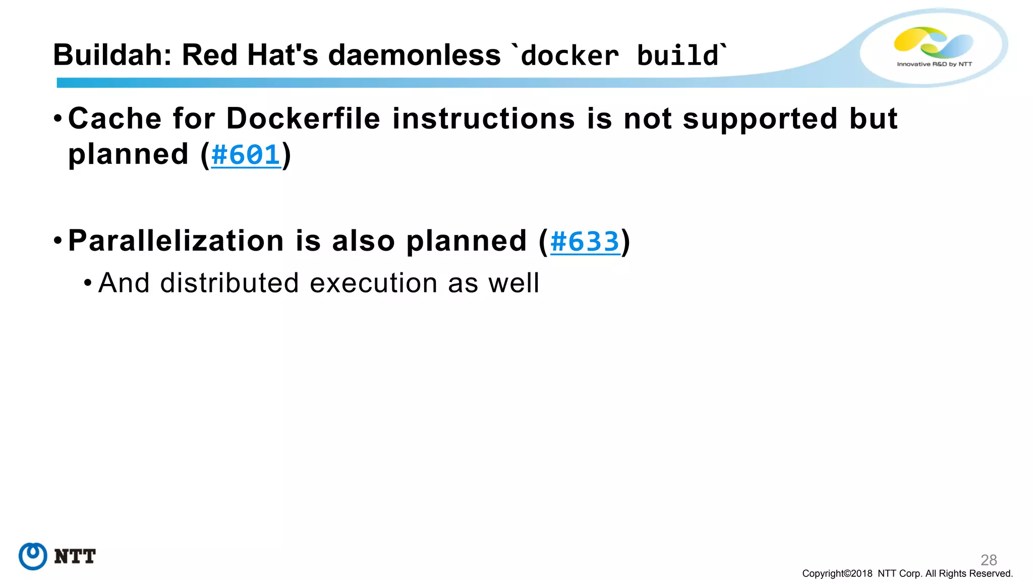 28
Copyright©2018 NTT Corp. All Rights Reserved.
• Cache for Dockerfile instructions is not supported but
planned (#601)
• Parallelization is also planned (#633)
• And distributed execution as well
Buildah: Red Hat's daemonless `docker build`
 