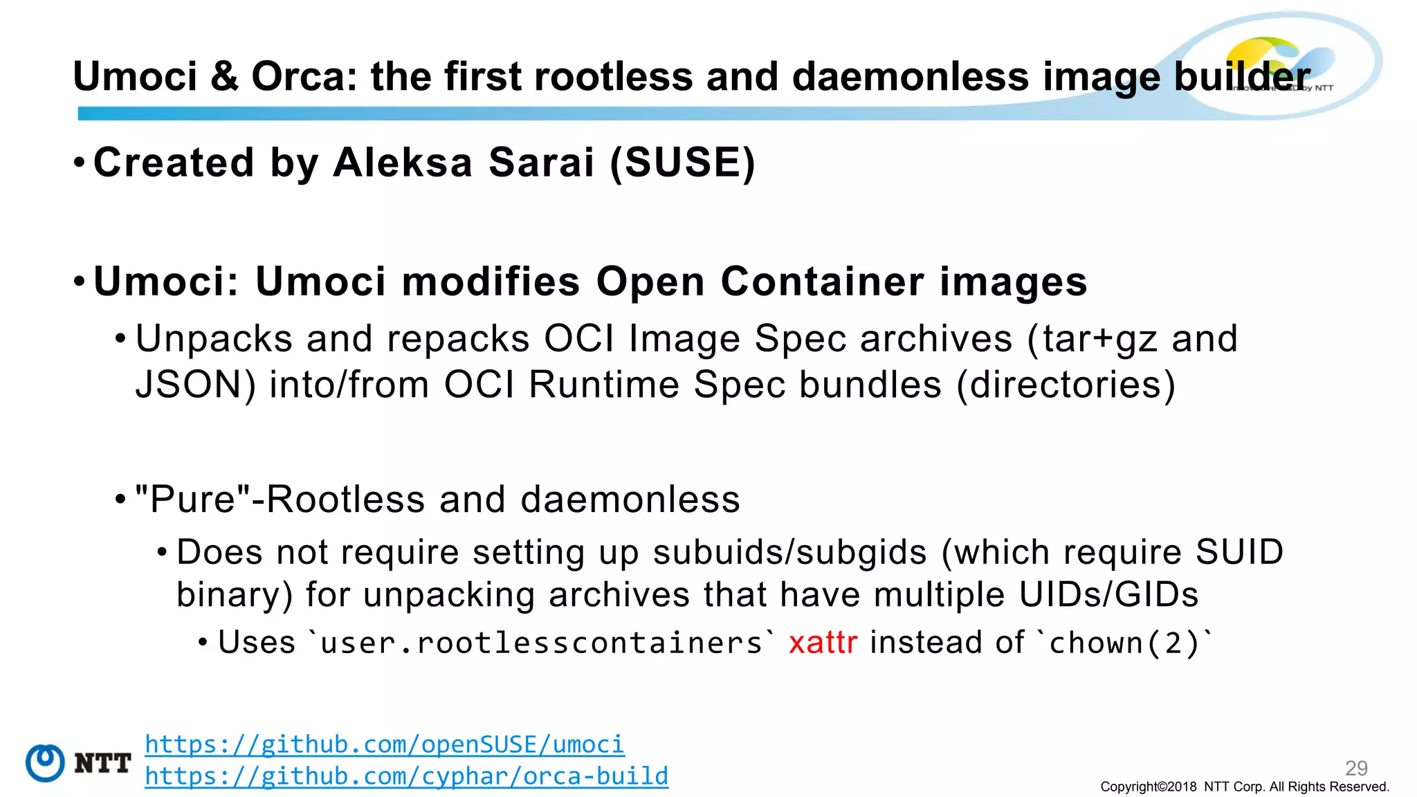 29
Copyright©2018 NTT Corp. All Rights Reserved.
• Created by Aleksa Sarai (SUSE)
• Umoci: Umoci modifies Open Container images
• Unpacks and repacks OCI Image Spec archives (tar+gz and
JSON) into/from OCI Runtime Spec bundles (directories)
• "Pure"-Rootless and daemonless
• Does not require setting up subuids/subgids (which require SUID
binary) for unpacking archives that have multiple UIDs/GIDs
• Uses `user.rootlesscontainers` xattr instead of `chown(2)`
Umoci & Orca: the first rootless and daemonless image builder
https://github.com/openSUSE/umoci
https://github.com/cyphar/orca-build
 