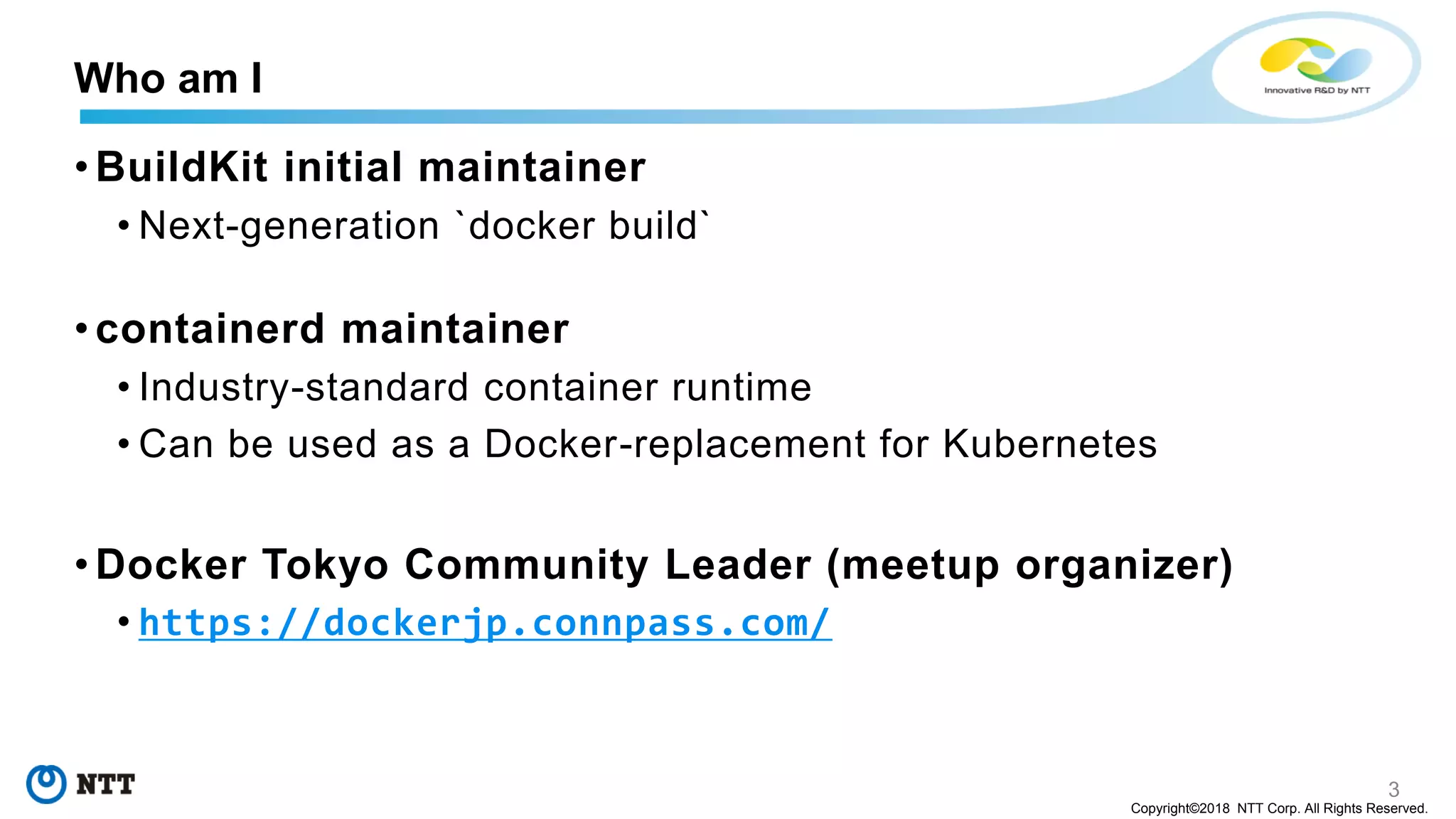 3
Copyright©2018 NTT Corp. All Rights Reserved.
• BuildKit initial maintainer
• Next-generation `docker build`
• containerd maintainer
• Industry-standard container runtime
• Can be used as a Docker-replacement for Kubernetes
• Docker Tokyo Community Leader (meetup organizer)
• https://dockerjp.connpass.com/
Who am I
 