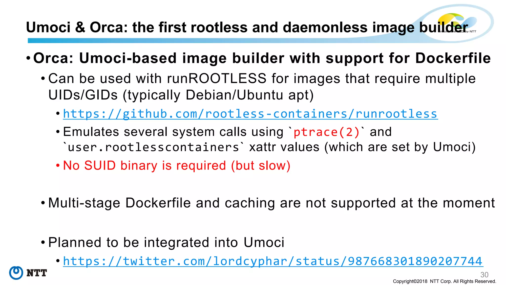 30
Copyright©2018 NTT Corp. All Rights Reserved.
• Orca: Umoci-based image builder with support for Dockerfile
• Can be used with runROOTLESS for images that require multiple
UIDs/GIDs (typically Debian/Ubuntu apt)
• https://github.com/rootless-containers/runrootless
• Emulates several system calls using `ptrace(2)` and
`user.rootlesscontainers` xattr values (which are set by Umoci)
• No SUID binary is required (but slow)
• Multi-stage Dockerfile and caching are not supported at the moment
• Planned to be integrated into Umoci
• https://twitter.com/lordcyphar/status/987668301890207744
Umoci & Orca: the first rootless and daemonless image builder
 