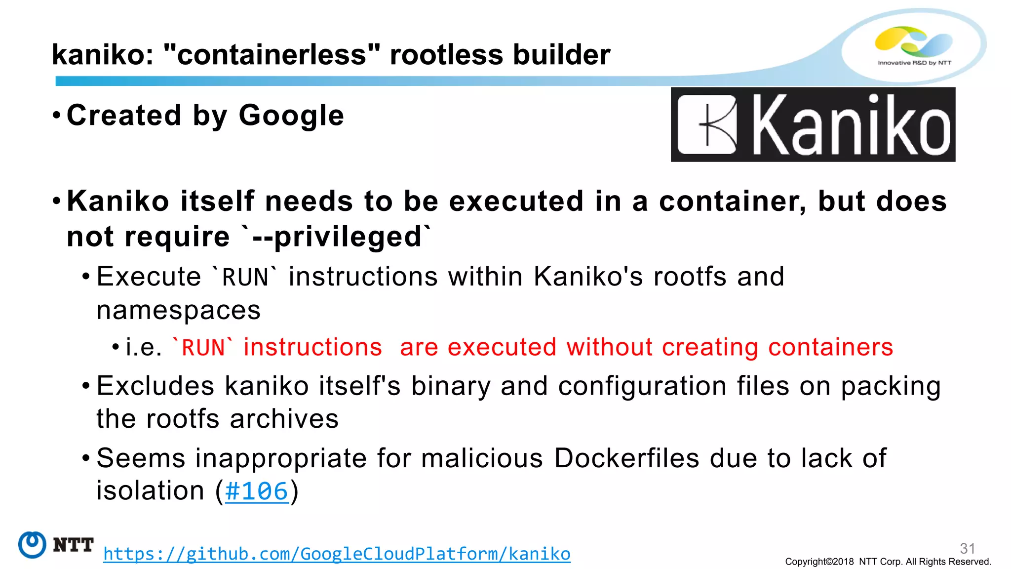 31
Copyright©2018 NTT Corp. All Rights Reserved.
• Created by Google
• Kaniko itself needs to be executed in a container, but does
not require `--privileged`
• Execute `RUN` instructions within Kaniko's rootfs and
namespaces
• i.e. `RUN` instructions are executed without creating containers
• Excludes kaniko itself's binary and configuration files on packing
the rootfs archives
• Seems inappropriate for malicious Dockerfiles due to lack of
isolation (#106)
kaniko: "containerless" rootless builder
https://github.com/GoogleCloudPlatform/kaniko
 