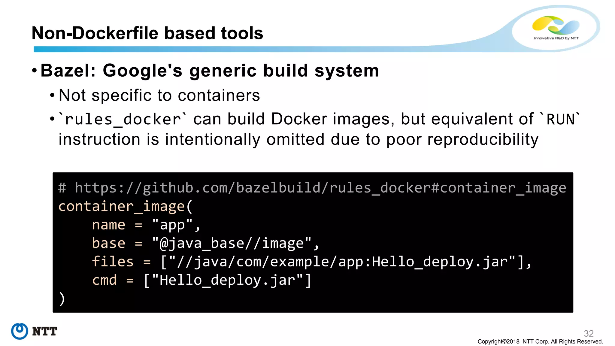 32
Copyright©2018 NTT Corp. All Rights Reserved.
• Bazel: Google's generic build system
• Not specific to containers
• `rules_docker` can build Docker images, but equivalent of `RUN`
instruction is intentionally omitted due to poor reproducibility
Non-Dockerfile based tools
# https://github.com/bazelbuild/rules_docker#container_image
container_image(
name = "app",
base = "@java_base//image",
files = ["//java/com/example/app:Hello_deploy.jar"],
cmd = ["Hello_deploy.jar"]
)
 