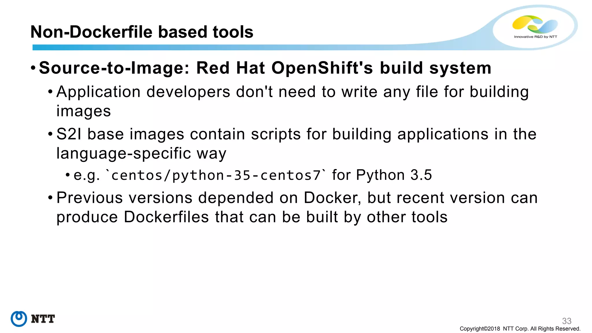 33
Copyright©2018 NTT Corp. All Rights Reserved.
• Source-to-Image: Red Hat OpenShift's build system
• Application developers don't need to write any file for building
images
• S2I base images contain scripts for building applications in the
language-specific way
• e.g. `centos/python-35-centos7` for Python 3.5
• Previous versions depended on Docker, but recent version can
produce Dockerfiles that can be built by other tools
Non-Dockerfile based tools
 
