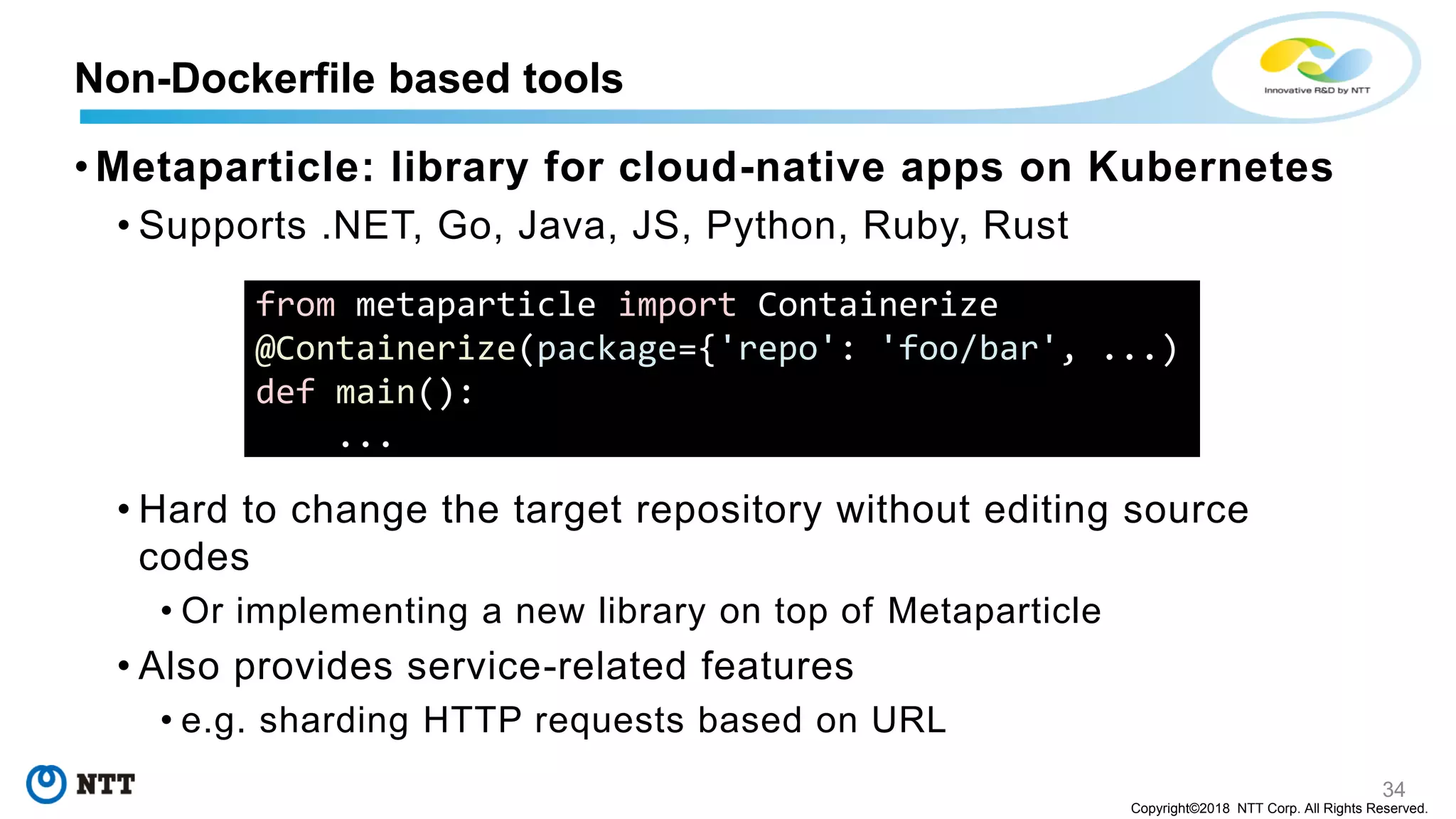 34
Copyright©2018 NTT Corp. All Rights Reserved.
• Metaparticle: library for cloud-native apps on Kubernetes
• Supports .NET, Go, Java, JS, Python, Ruby, Rust
• Hard to change the target repository without editing source
codes
• Or implementing a new library on top of Metaparticle
• Also provides service-related features
• e.g. sharding HTTP requests based on URL
Non-Dockerfile based tools
from metaparticle import Containerize
@Containerize(package={'repo': 'foo/bar', ...)
def main():
...
 
