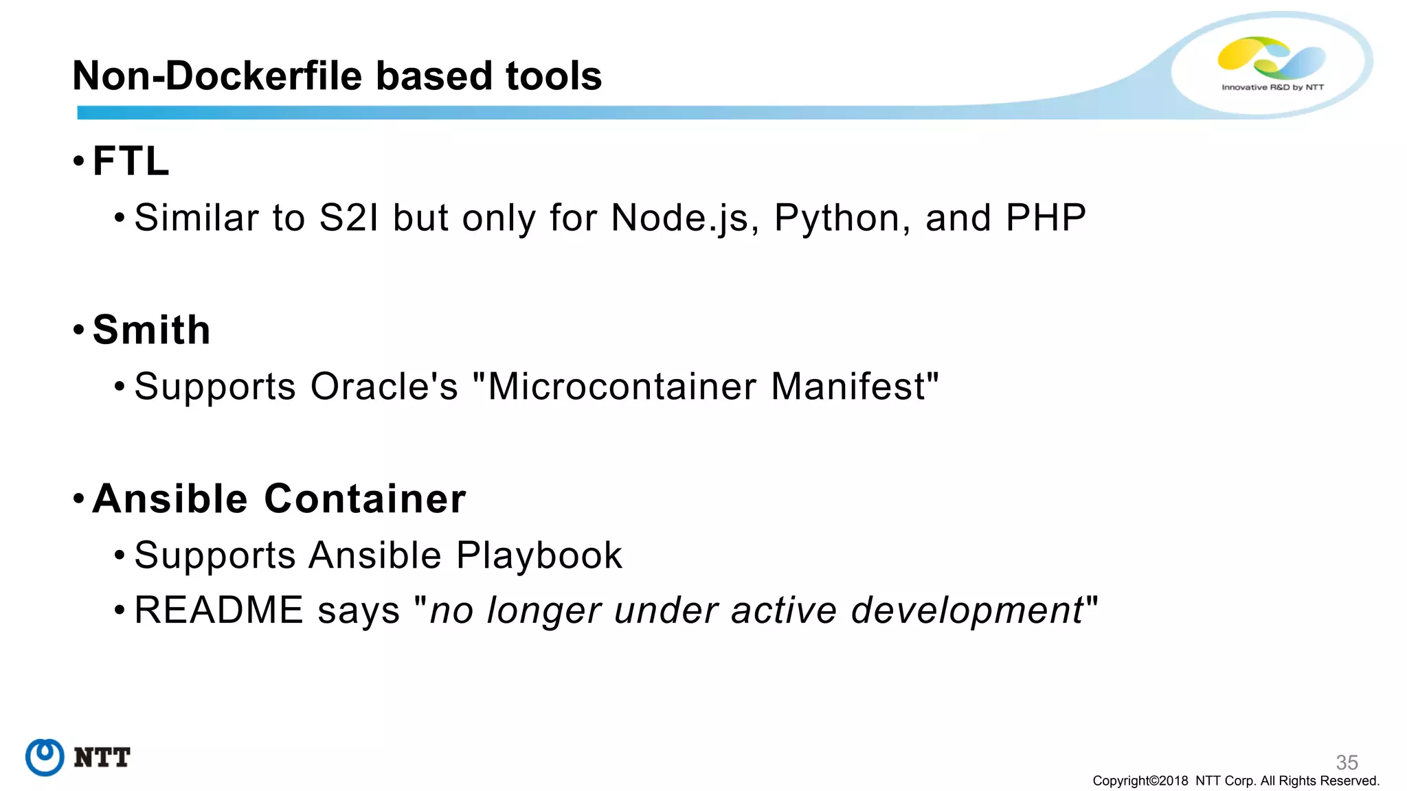 35
Copyright©2018 NTT Corp. All Rights Reserved.
• FTL
• Similar to S2I but only for Node.js, Python, and PHP
• Smith
• Supports Oracle's "Microcontainer Manifest"
• Ansible Container
• Supports Ansible Playbook
• README says "no longer under active development"
Non-Dockerfile based tools
 