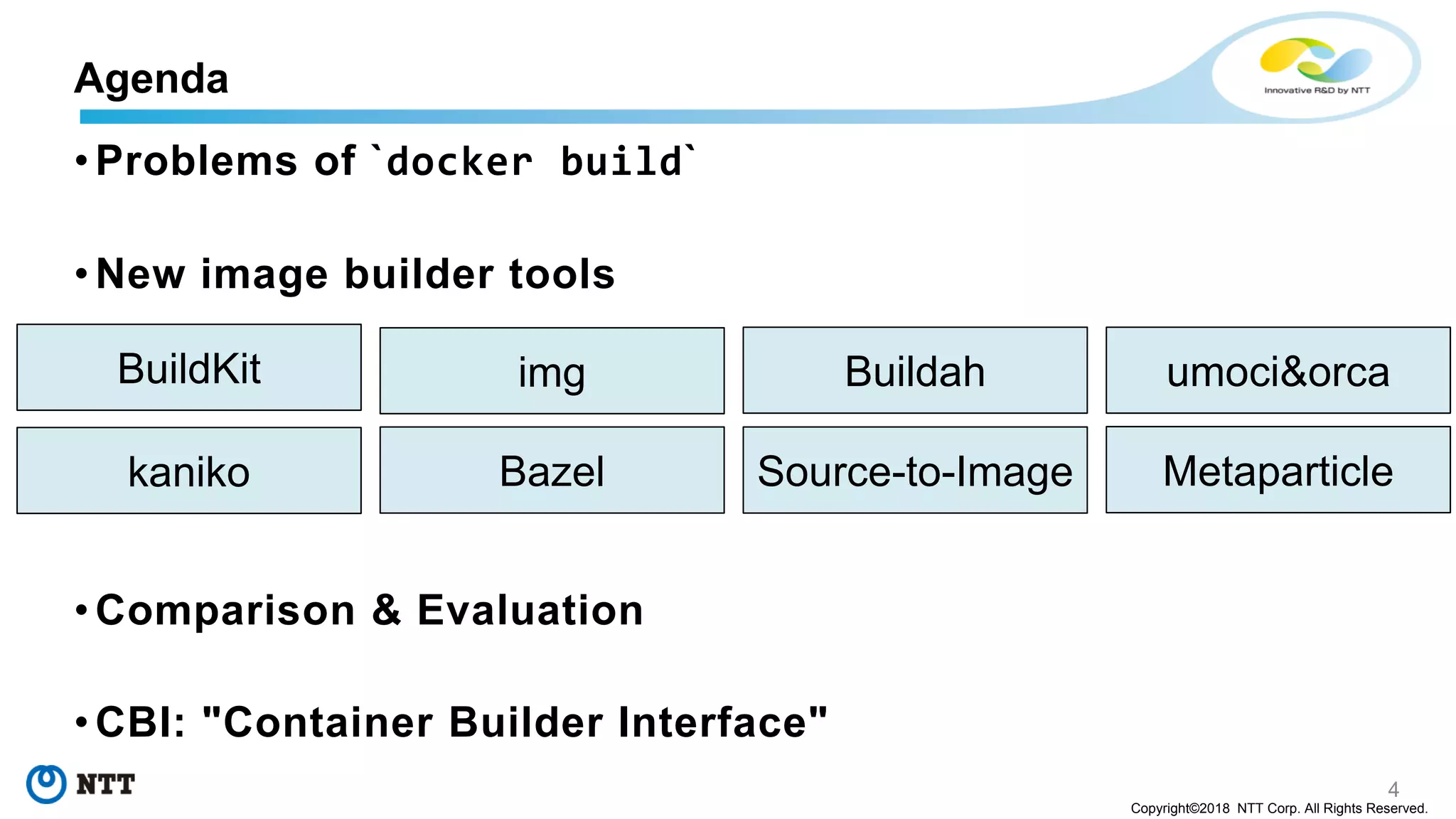 4
Copyright©2018 NTT Corp. All Rights Reserved.
• Problems of `docker build`
• New image builder tools
• Comparison & Evaluation
• CBI: "Container Builder Interface"
Agenda
BuildKit img
Bazelkaniko
Buildah
Source-to-Image Metaparticle
umoci&orca
 