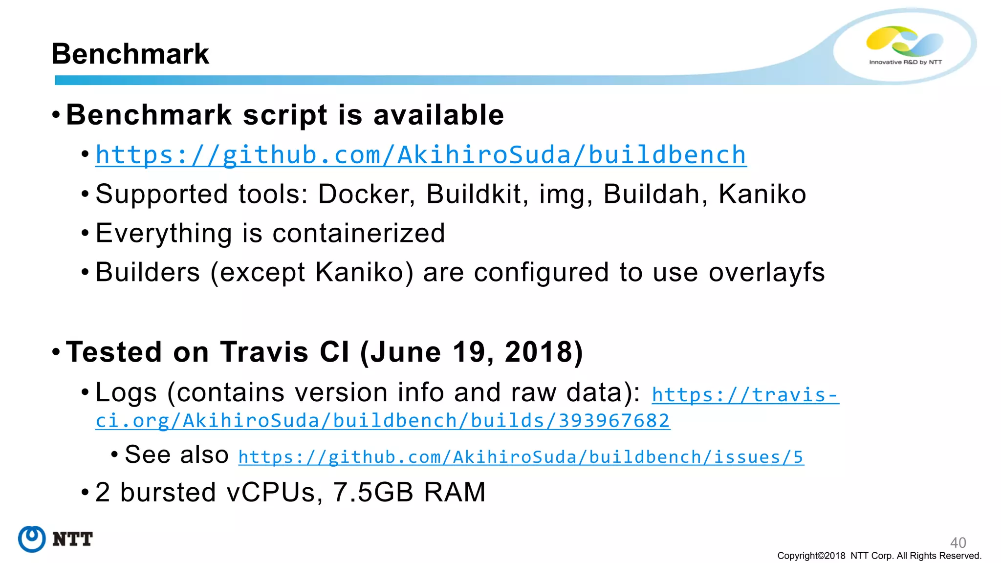 40
Copyright©2018 NTT Corp. All Rights Reserved.
• Benchmark script is available
• https://github.com/AkihiroSuda/buildbench
• Supported tools: Docker, Buildkit, img, Buildah, Kaniko
• Everything is containerized
• Builders (except Kaniko) are configured to use overlayfs
• Tested on Travis CI (June 19, 2018)
• Logs (contains version info and raw data): https://travis-
ci.org/AkihiroSuda/buildbench/builds/393967682
• See also https://github.com/AkihiroSuda/buildbench/issues/5
• 2 bursted vCPUs, 7.5GB RAM
Benchmark
 
