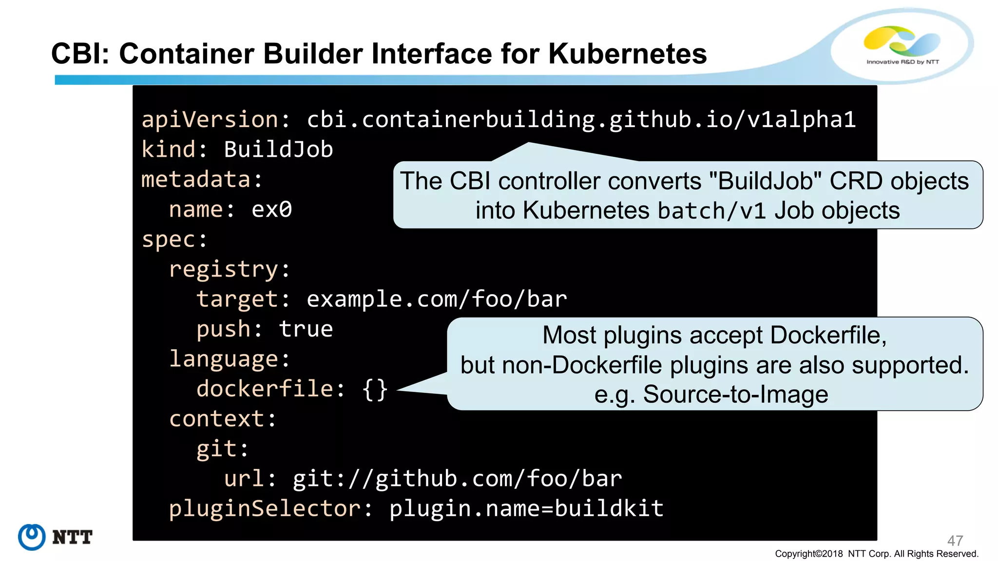 47
Copyright©2018 NTT Corp. All Rights Reserved.
CBI: Container Builder Interface for Kubernetes
apiVersion: cbi.containerbuilding.github.io/v1alpha1
kind: BuildJob
metadata:
name: ex0
spec:
registry:
target: example.com/foo/bar
push: true
language:
dockerfile: {}
context:
git:
url: git://github.com/foo/bar
pluginSelector: plugin.name=buildkit
Most plugins accept Dockerfile,
but non-Dockerfile plugins are also supported.
e.g. Source-to-Image
The CBI controller converts "BuildJob" CRD objects
into Kubernetes batch/v1 Job objects
 