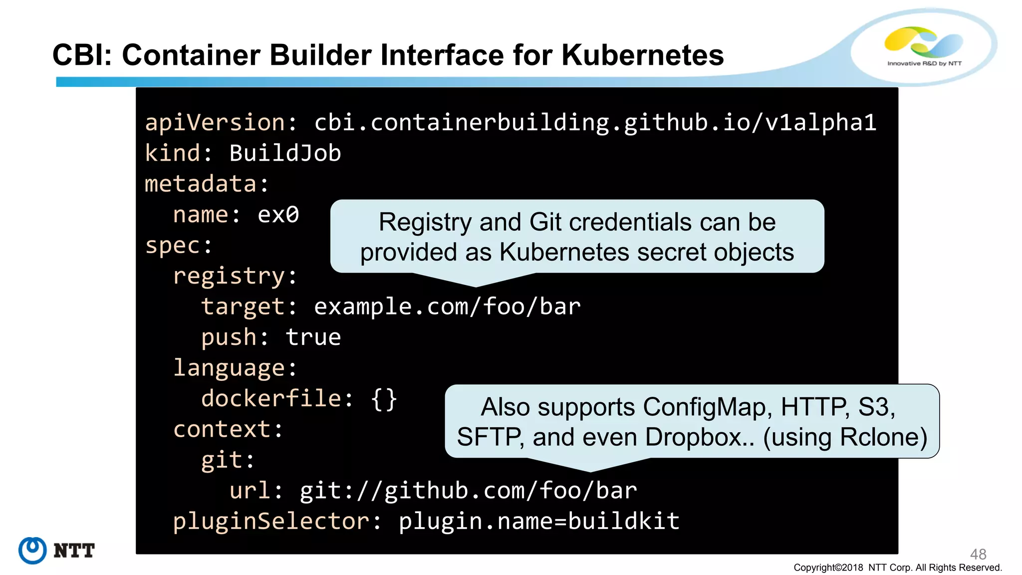 48
Copyright©2018 NTT Corp. All Rights Reserved.
CBI: Container Builder Interface for Kubernetes
apiVersion: cbi.containerbuilding.github.io/v1alpha1
kind: BuildJob
metadata:
name: ex0
spec:
registry:
target: example.com/foo/bar
push: true
language:
dockerfile: {}
context:
git:
url: git://github.com/foo/bar
pluginSelector: plugin.name=buildkit
Also supports ConfigMap, HTTP, S3,
SFTP, and even Dropbox.. (using Rclone)
Registry and Git credentials can be
provided as Kubernetes secret objects
 
