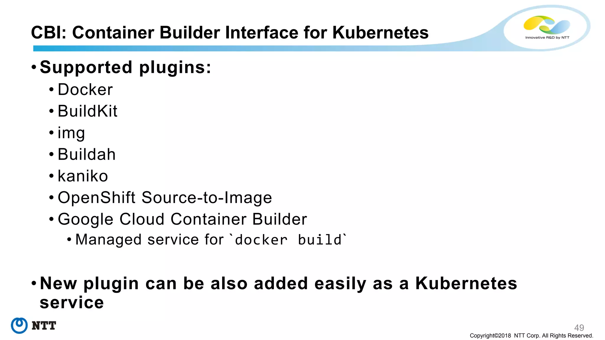 49
Copyright©2018 NTT Corp. All Rights Reserved.
• Supported plugins:
• Docker
• BuildKit
• img
• Buildah
• kaniko
• OpenShift Source-to-Image
• Google Cloud Container Builder
• Managed service for `docker build`
• New plugin can be also added easily as a Kubernetes
service
CBI: Container Builder Interface for Kubernetes
 
