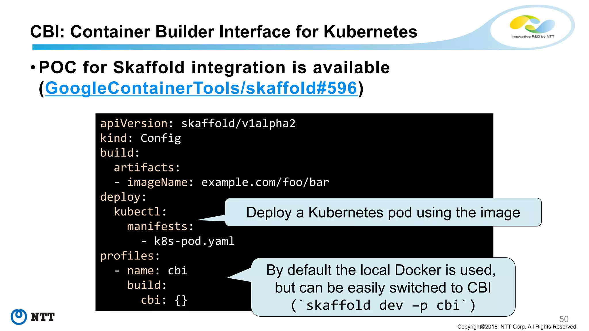 50
Copyright©2018 NTT Corp. All Rights Reserved.
• POC for Skaffold integration is available
(GoogleContainerTools/skaffold#596)
CBI: Container Builder Interface for Kubernetes
apiVersion: skaffold/v1alpha2
kind: Config
build:
artifacts:
- imageName: example.com/foo/bar
deploy:
kubectl:
manifests:
- k8s-pod.yaml
profiles:
- name: cbi
build:
cbi: {}
Deploy a Kubernetes pod using the image
By default the local Docker is used,
but can be easily switched to CBI
(`skaffold dev –p cbi`)
 