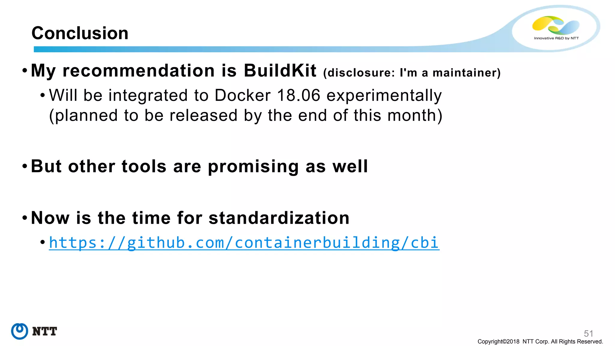 51
Copyright©2018 NTT Corp. All Rights Reserved.
• My recommendation is BuildKit (disclosure: I'm a maintainer)
• Will be integrated to Docker 18.06 experimentally
(planned to be released by the end of this month)
• But other tools are promising as well
• Now is the time for standardization
• https://github.com/containerbuilding/cbi
Conclusion
 