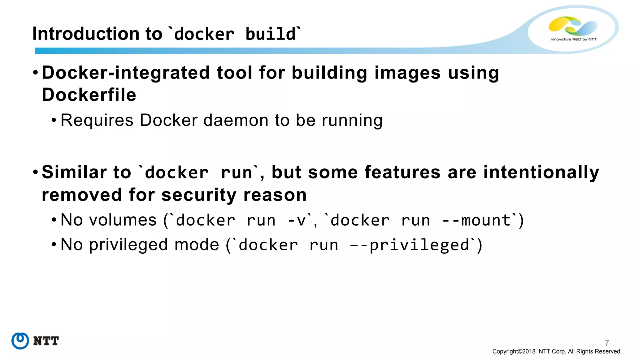 7
Copyright©2018 NTT Corp. All Rights Reserved.
• Docker-integrated tool for building images using
Dockerfile
• Requires Docker daemon to be running
• Similar to `docker run`, but some features are intentionally
removed for security reason
• No volumes (`docker run -v`, `docker run --mount`)
• No privileged mode (`docker run –-privileged`)
Introduction to `docker build`
 