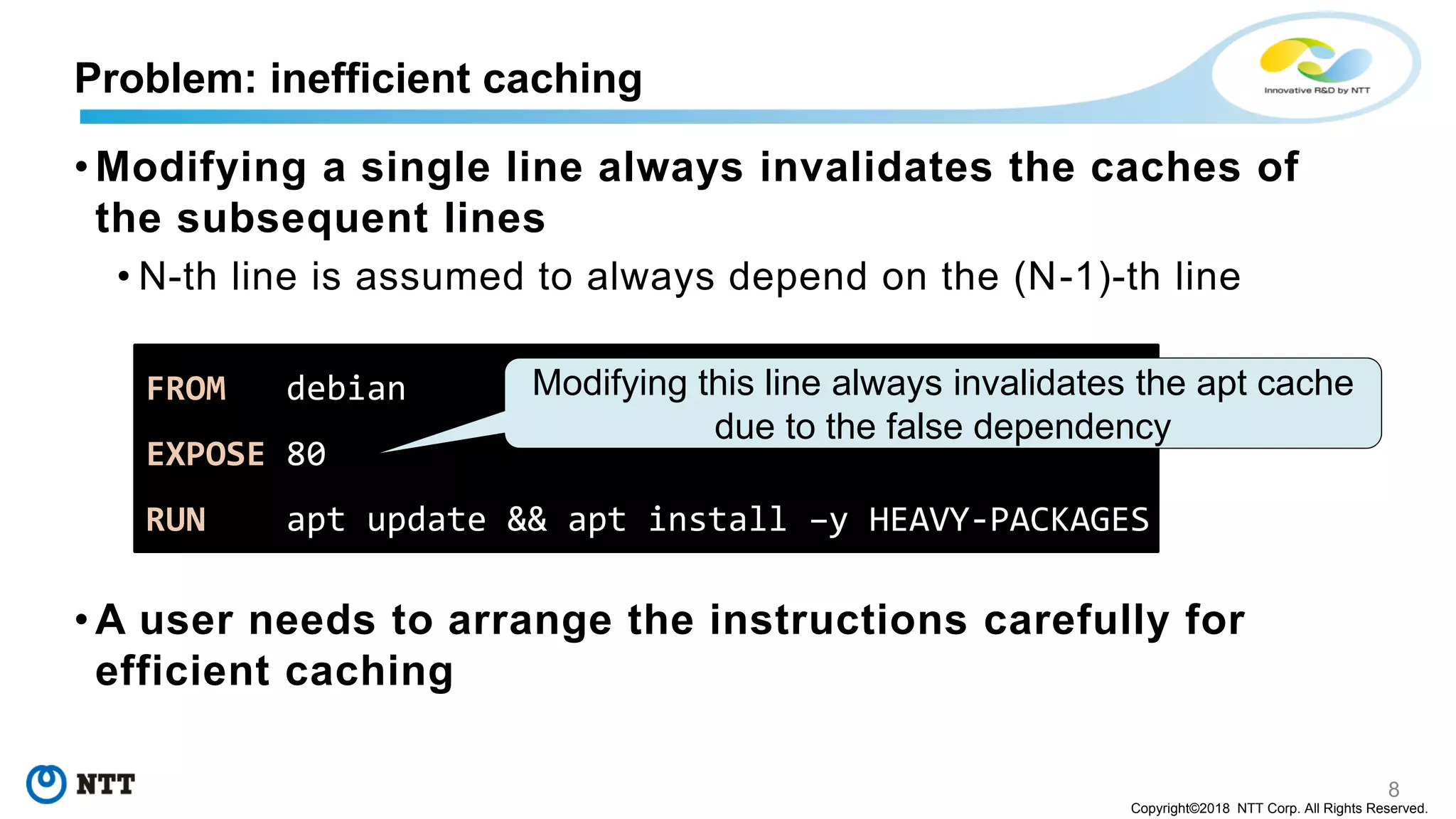 8
Copyright©2018 NTT Corp. All Rights Reserved.
• Modifying a single line always invalidates the caches of
the subsequent lines
• N-th line is assumed to always depend on the (N-1)-th line
• A user needs to arrange the instructions carefully for
efficient caching
Problem: inefficient caching
FROM debian
EXPOSE 80
RUN apt update && apt install –y HEAVY-PACKAGES
Modifying this line always invalidates the apt cache
due to the false dependency
 