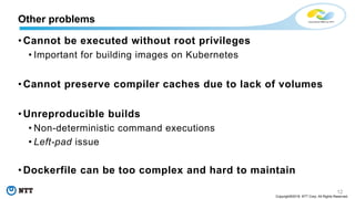 12
Copyright©2018 NTT Corp. All Rights Reserved.
• Cannot be executed without root privileges
• Important for building images on Kubernetes
• Cannot preserve compiler caches due to lack of volumes
• Unreproducible builds
• Non-deterministic command executions
• Left-pad issue
• Dockerfile can be too complex and hard to maintain
Other problems
 