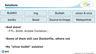 13
Copyright©2018 NTT Corp. All Rights Reserved.
• And more!
• FTL, Smith, Ansible Container...
• Some of them still use Dockerfile, others not
• No "silver bullet" solution
Solutions
BuildKit img
Bazelkaniko
Buildah
Source-to-Image Metaparticle
umoci & orca
 