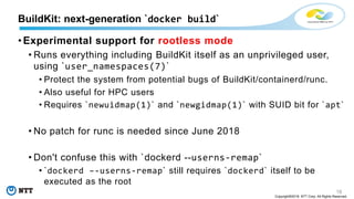 18
Copyright©2018 NTT Corp. All Rights Reserved.
• Experimental support for rootless mode
• Runs everything including BuildKit itself as an unprivileged user,
using `user_namespaces(7)`
• Protect the system from potential bugs of BuildKit/containerd/runc.
• Also useful for HPC users
• Requires `newuidmap(1)` and `newgidmap(1)` with SUID bit for `apt`
• No patch for runc is needed since June 2018
• Don't confuse this with `dockerd --userns-remap`
• `dockerd –-userns-remap` still requires `dockerd` itself to be
executed as the root
BuildKit: next-generation `docker build`
 