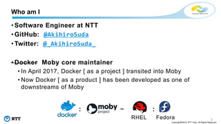 2
Copyright©2018 NTT Corp. All Rights Reserved.
• Software Engineer at NTT
• GitHub: @AkihiroSuda
• Twitter: @_AkihiroSuda_
• Docker Moby core maintainer
• In April 2017, Docker [ as a project ] transited into Moby
• Now Docker [ as a product ] has been developed as one of
downstreams of Moby
: ~ :
RHEL Fedora
Who am I
 