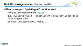 20
Copyright©2018 NTT Corp. All Rights Reserved.
• Plan to support "privileged" build as well
• likely to use libentitlement (#238)
• e.g. `buildctl build --entitlements=security.unconfined`
for privileged build
• potential use-cases: GPU, FUSE, ...
BuildKit: next-generation `docker build`
 