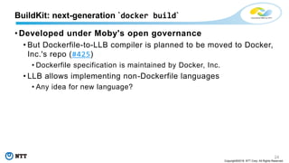 24
Copyright©2018 NTT Corp. All Rights Reserved.
• Developed under Moby's open governance
• But Dockerfile-to-LLB compiler is planned to be moved to Docker,
Inc.'s repo (#425)
• Dockerfile specification is maintained by Docker, Inc.
• LLB allows implementing non-Dockerfile languages
• Any idea for new language?
BuildKit: next-generation `docker build`
 