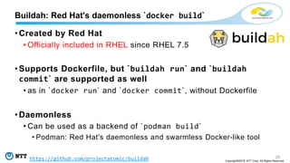 26
Copyright©2018 NTT Corp. All Rights Reserved.
• Created by Red Hat
• Officially included in RHEL since RHEL 7.5
• Supports Dockerfile, but `buildah run` and `buildah
commit` are supported as well
• as in `docker run` and `docker commit`, without Dockerfile
• Daemonless
• Can be used as a backend of `podman build`
• Podman: Red Hat's daemonless and swarmless Docker-like tool
Buildah: Red Hat's daemonless `docker build`
https://github.com/projectatomic/buildah
 