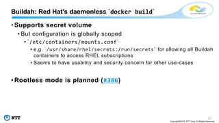 27
Copyright©2018 NTT Corp. All Rights Reserved.
• Supports secret volume
• But configuration is globally scoped
• `/etc/containers/mounts.conf`
• e.g. `/usr/share/rhel/secrets:/run/secrets` for allowing all Buildah
containers to access RHEL subscriptions
• Seems to have usability and security concern for other use-cases
• Rootless mode is planned (#386)
Buildah: Red Hat's daemonless `docker build`
 