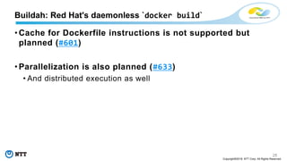 28
Copyright©2018 NTT Corp. All Rights Reserved.
• Cache for Dockerfile instructions is not supported but
planned (#601)
• Parallelization is also planned (#633)
• And distributed execution as well
Buildah: Red Hat's daemonless `docker build`
 