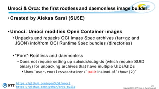 29
Copyright©2018 NTT Corp. All Rights Reserved.
• Created by Aleksa Sarai (SUSE)
• Umoci: Umoci modifies Open Container images
• Unpacks and repacks OCI Image Spec archives (tar+gz and
JSON) into/from OCI Runtime Spec bundles (directories)
• "Pure"-Rootless and daemonless
• Does not require setting up subuids/subgids (which require SUID
binary) for unpacking archives that have multiple UIDs/GIDs
• Uses `user.rootlesscontainers` xattr instead of `chown(2)`
Umoci & Orca: the first rootless and daemonless image builder
https://github.com/openSUSE/umoci
https://github.com/cyphar/orca-build
 