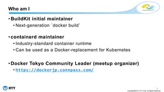 3
Copyright©2018 NTT Corp. All Rights Reserved.
• BuildKit initial maintainer
• Next-generation `docker build`
• containerd maintainer
• Industry-standard container runtime
• Can be used as a Docker-replacement for Kubernetes
• Docker Tokyo Community Leader (meetup organizer)
• https://dockerjp.connpass.com/
Who am I
 