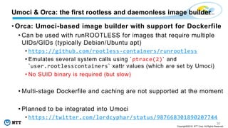 30
Copyright©2018 NTT Corp. All Rights Reserved.
• Orca: Umoci-based image builder with support for Dockerfile
• Can be used with runROOTLESS for images that require multiple
UIDs/GIDs (typically Debian/Ubuntu apt)
• https://github.com/rootless-containers/runrootless
• Emulates several system calls using `ptrace(2)` and
`user.rootlesscontainers` xattr values (which are set by Umoci)
• No SUID binary is required (but slow)
• Multi-stage Dockerfile and caching are not supported at the moment
• Planned to be integrated into Umoci
• https://twitter.com/lordcyphar/status/987668301890207744
Umoci & Orca: the first rootless and daemonless image builder
 