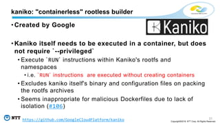 31
Copyright©2018 NTT Corp. All Rights Reserved.
• Created by Google
• Kaniko itself needs to be executed in a container, but does
not require `--privileged`
• Execute `RUN` instructions within Kaniko's rootfs and
namespaces
• i.e. `RUN` instructions are executed without creating containers
• Excludes kaniko itself's binary and configuration files on packing
the rootfs archives
• Seems inappropriate for malicious Dockerfiles due to lack of
isolation (#106)
kaniko: "containerless" rootless builder
https://github.com/GoogleCloudPlatform/kaniko
 