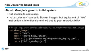 32
Copyright©2018 NTT Corp. All Rights Reserved.
• Bazel: Google's generic build system
• Not specific to containers
• `rules_docker` can build Docker images, but equivalent of `RUN`
instruction is intentionally omitted due to poor reproducibility
Non-Dockerfile based tools
# https://github.com/bazelbuild/rules_docker#container_image
container_image(
name = "app",
base = "@java_base//image",
files = ["//java/com/example/app:Hello_deploy.jar"],
cmd = ["Hello_deploy.jar"]
)
 