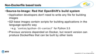 33
Copyright©2018 NTT Corp. All Rights Reserved.
• Source-to-Image: Red Hat OpenShift's build system
• Application developers don't need to write any file for building
images
• S2I base images contain scripts for building applications in the
language-specific way
• e.g. `centos/python-35-centos7` for Python 3.5
• Previous versions depended on Docker, but recent version can
produce Dockerfiles that can be built by other tools
Non-Dockerfile based tools
 