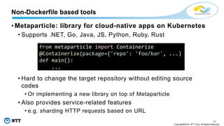 34
Copyright©2018 NTT Corp. All Rights Reserved.
• Metaparticle: library for cloud-native apps on Kubernetes
• Supports .NET, Go, Java, JS, Python, Ruby, Rust
• Hard to change the target repository without editing source
codes
• Or implementing a new library on top of Metaparticle
• Also provides service-related features
• e.g. sharding HTTP requests based on URL
Non-Dockerfile based tools
from metaparticle import Containerize
@Containerize(package={'repo': 'foo/bar', ...)
def main():
...
 